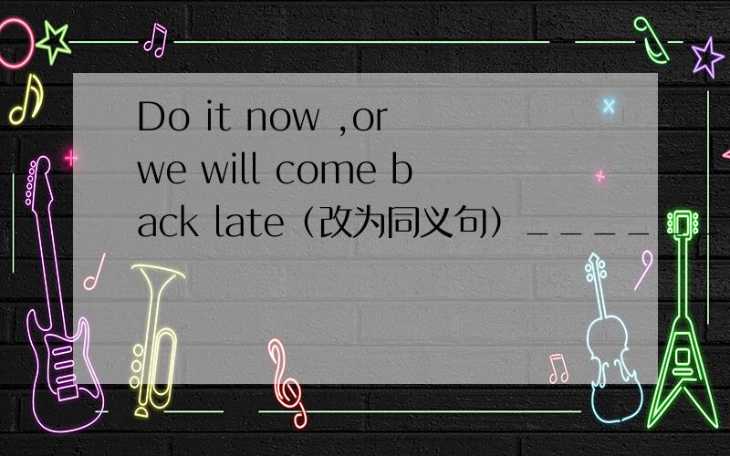 Do it now ,or we will come back late（改为同义句）_______ we _______ do it now,we will come back late.