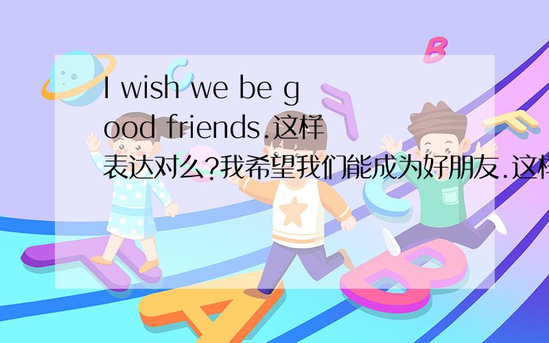 I wish we be good friends.这样表达对么?我希望我们能成为好朋友.这样表述对么?