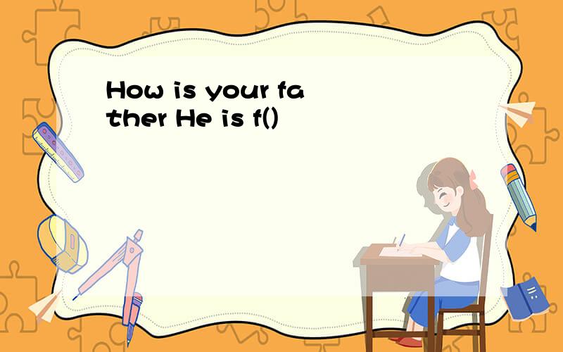 How is your father He is f()