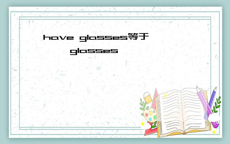 have glasses等于【 】glasses