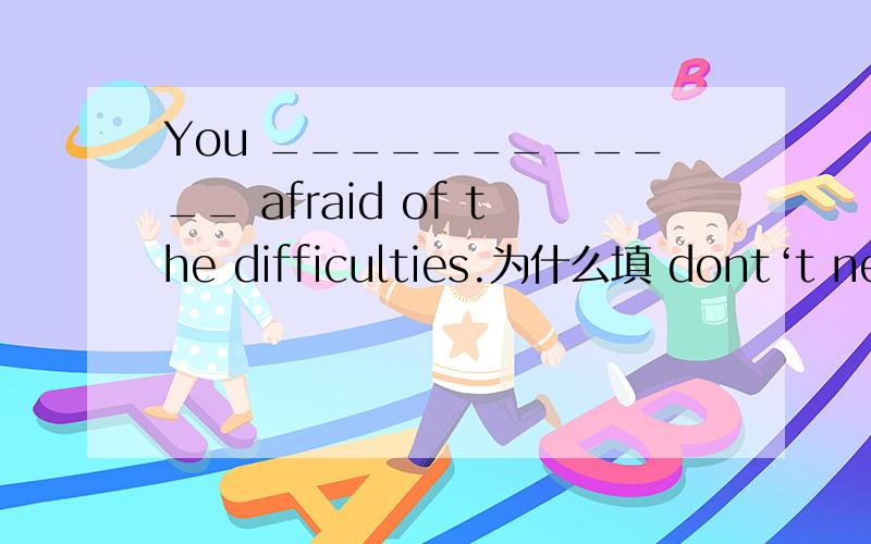 You ____________ afraid of the difficulties.为什么填 dont‘t need to be?