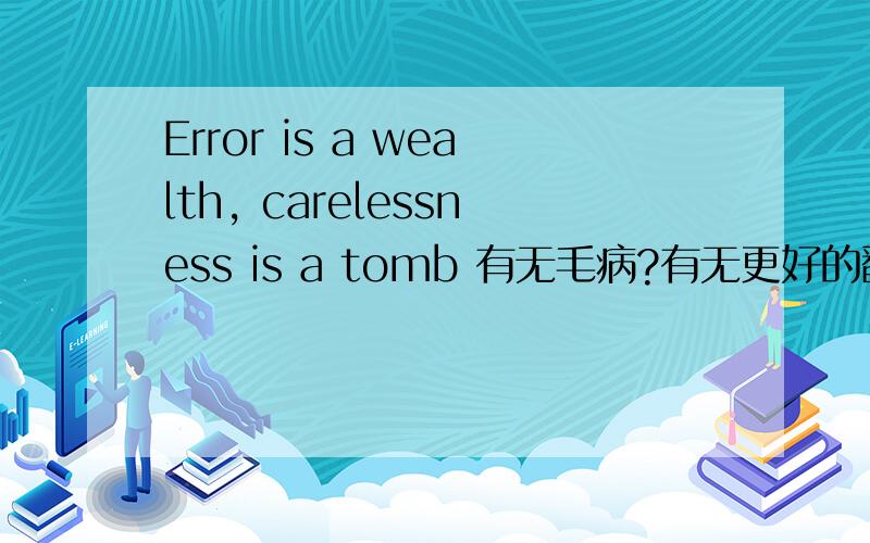 Error is a wealth, carelessness is a tomb 有无毛病?有无更好的翻译?错误是一笔财富,粗心是一座坟墓是我原创的句子,我想把它翻译成英文.我用有道 翻译了一下,翻译出来是上面的句子.问一下英语人