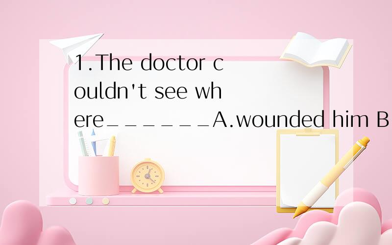 1.The doctor couldn't see where______A.wounded him B.was his wound C.was he wound D.he was wounded2.They don't know _____ he will come unless told.They don't know _____ he will come until told.A.that B.weather C.how long D.if or not3.______makes me f