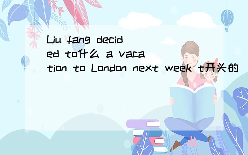 Liu fang decided to什么 a vacation to London next week t开头的