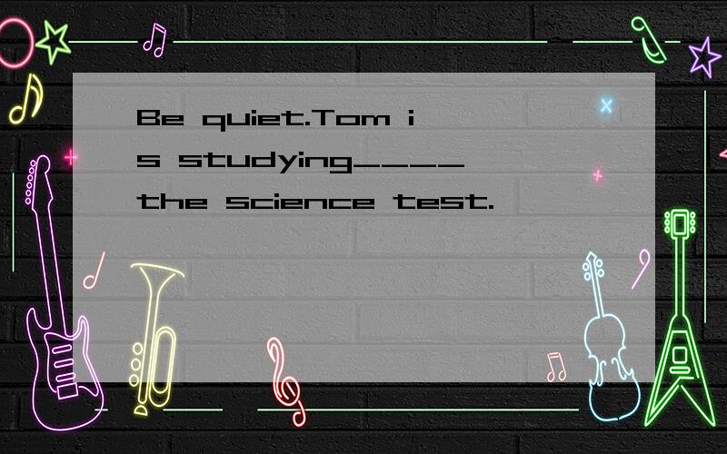 Be quiet.Tom is studying____the science test.