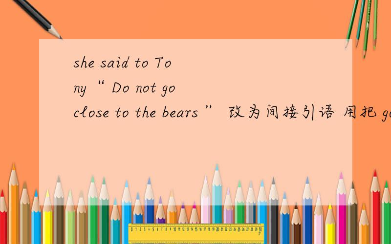 she said to Tony“ Do not go close to the bears ” 改为间接引语 用把 go 改为 come 吗?为什么?