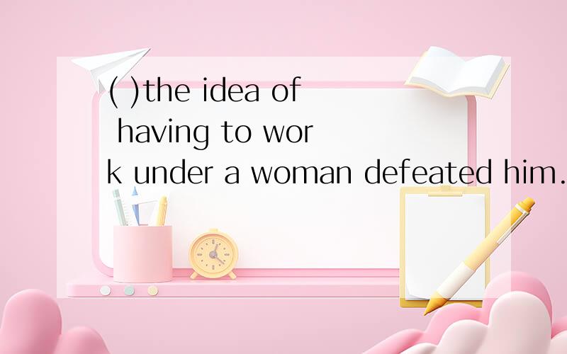 ( )the idea of having to work under a woman defeated him.A.wanting the job very much B.al...( )the idea of having to work under a woman defeated him.A.wanting the job very much B.although wanting the job badly C.though he wanted the job very much D.h