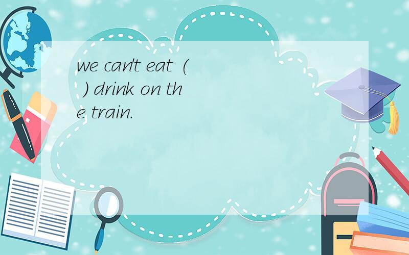 we can't eat ( ) drink on the train.