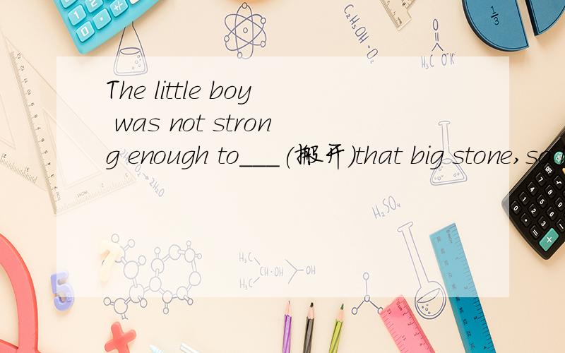 The little boy was not strong enough to___(搬开)that big stone,so he asked me for help