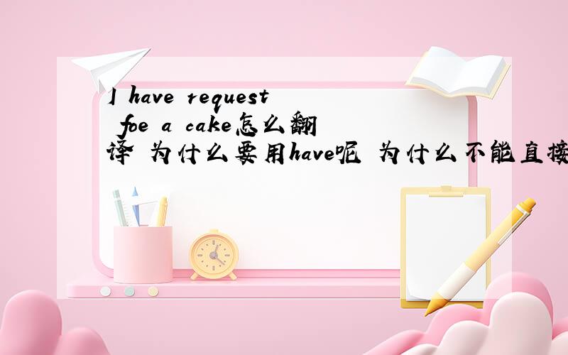 I have request foe a cake怎么翻译 为什么要用have呢 为什么不能直接 i requeset呢?