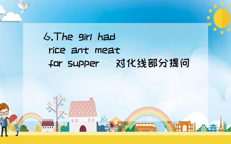 6.The girl had rice ant meat for supper (对化线部分提问)____ _____ the girl ___for supper?7.They were having an English lesson at that time .(对化线部分提问)____ _____they _______at that supper?8.Your mother’s is looking for something