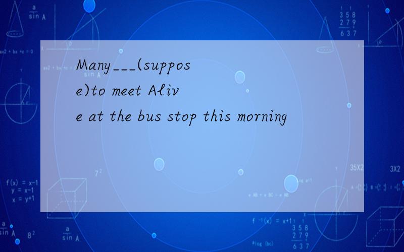Many___(suppose)to meet Alive at the bus stop this morning