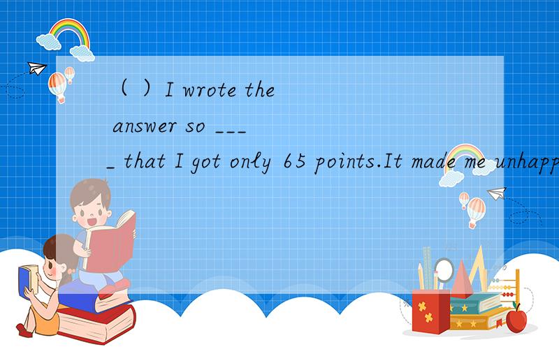 （ ）I wrote the answer so ____ that I got only 65 points.It made me unhappy.A.careful B.carelessly C.careless D.carefully