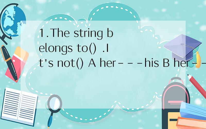 1.The string belongs to() .It's not() A her---his B her---my C your---mine D his--yours2.Don't hurry.There is still () time left.A a few B few C little D a little3.Maria hasn't visited her friends in Spain()A.for many years B.since many years C.many