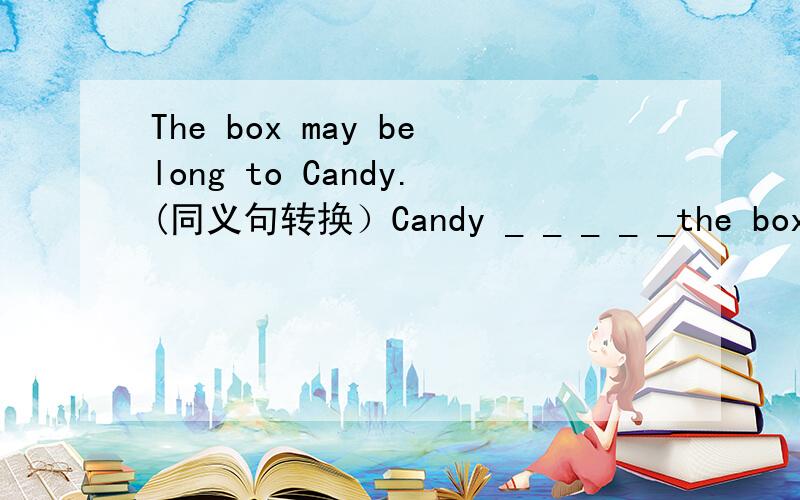 The box may belong to Candy.(同义句转换）Candy _ _ _ _ _the box.中间有5个空