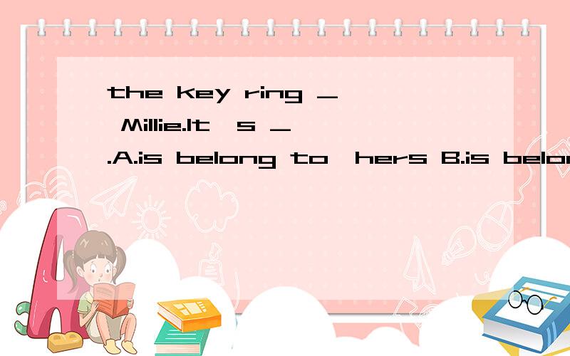 the key ring _ Millie.It's _.A.is belong to,hers B.is belong to,her key ring C. belongs to,hersD.belong to,her key ring _ the hospital?yes,walk along the road,turn right into the Park Road.The hospital is on youur left.A.how can I get to B.could you
