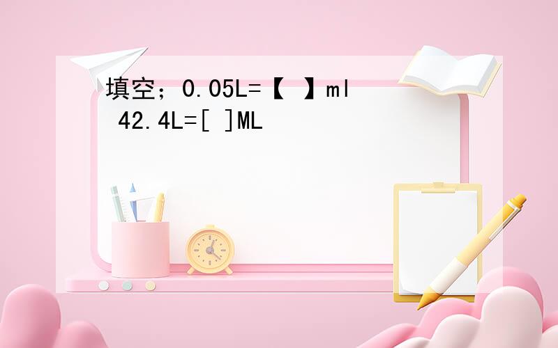 填空；0.05L=【 】ml 42.4L=[ ]ML