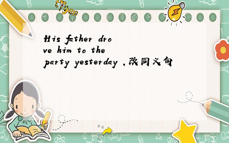 His father drove him to the party yesterday ,改同义句