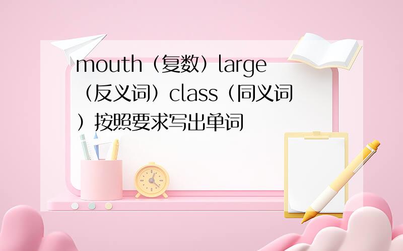 mouth（复数）large（反义词）class（同义词）按照要求写出单词