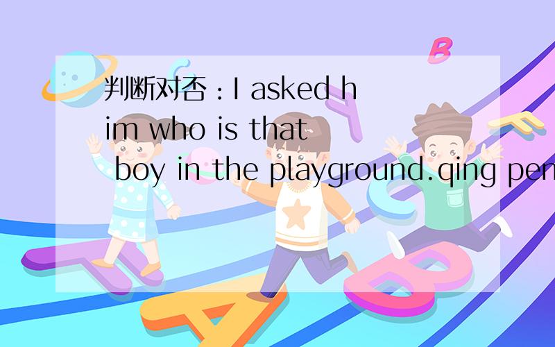 判断对否：I asked him who is that boy in the playground.qing peng duan ru xia:I asked him who is that boy in the playgound.how about: I asked him who was thatboy in the playgound?
