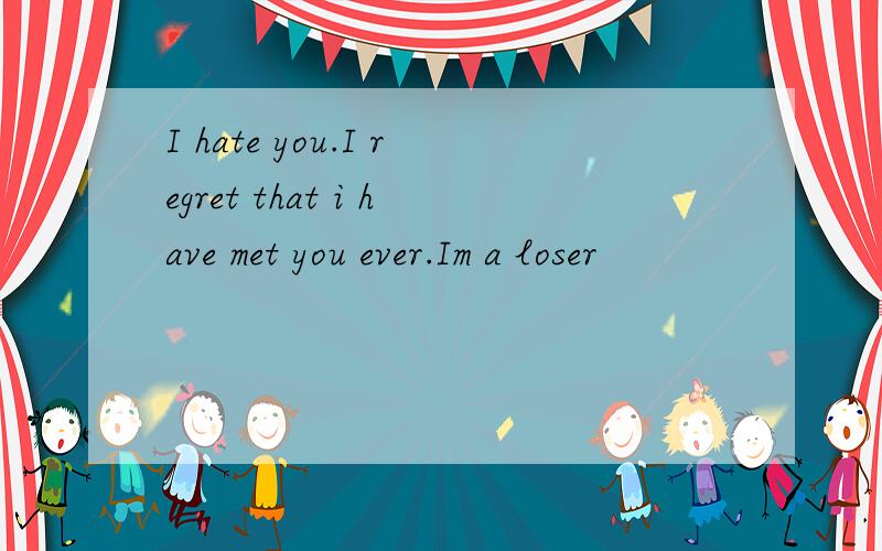 I hate you.I regret that i have met you ever.Im a loser