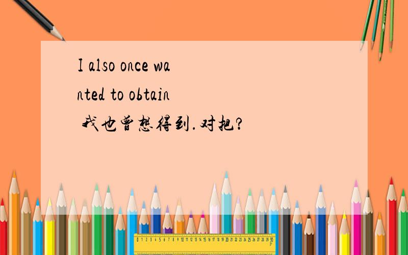 I also once wanted to obtain 我也曾想得到.对把?