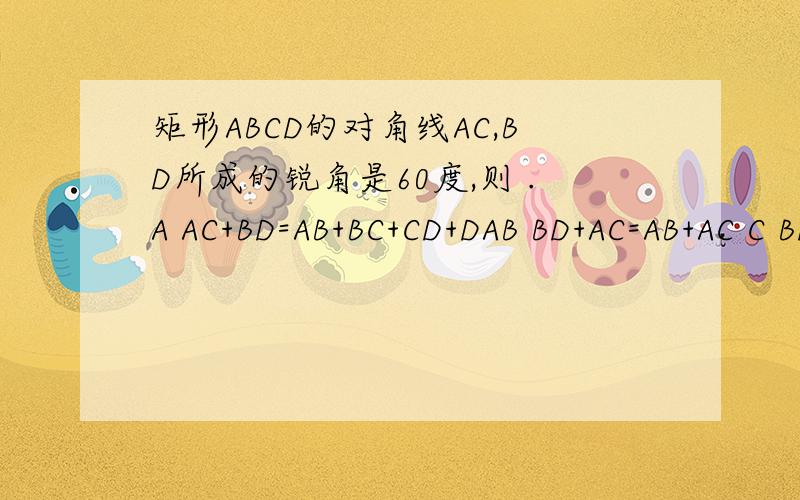 矩形ABCD的对角线AC,BD所成的锐角是60度,则 .A AC+BD=AB+BC+CD+DAB BD+AC=AB+AC C BD=2ABD.以上都不对我算着算着就迷糊了，我知道很麻烦。