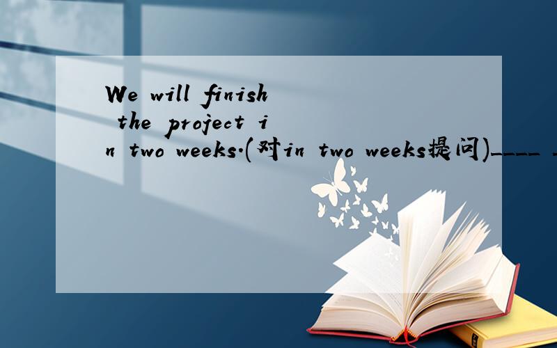 We will finish the project in two weeks.(对in two weeks提问)____ ____ will you finish the project?