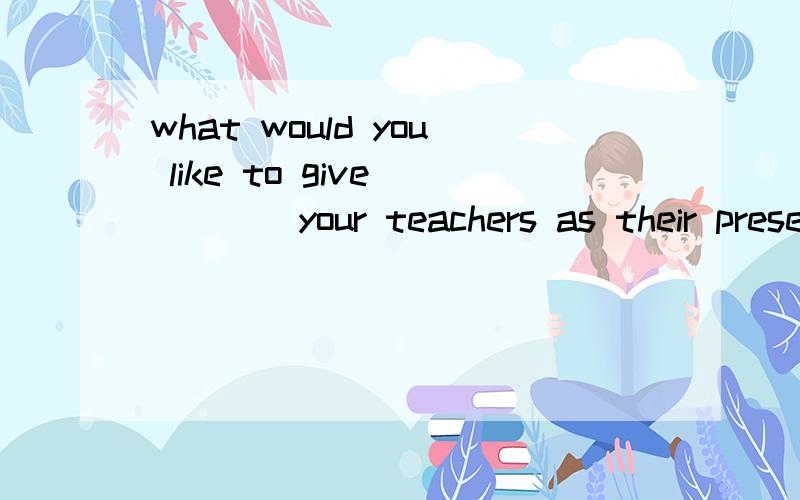 what would you like to give ____your teachers as their present?some fiower.