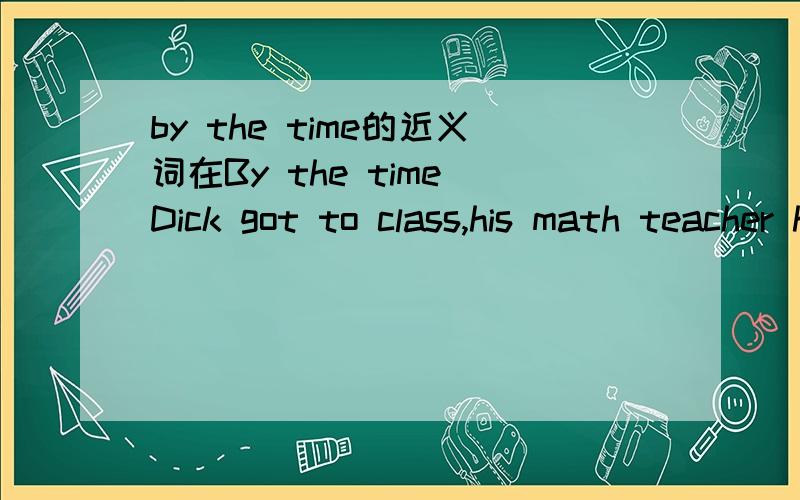 by the time的近义词在By the time Dick got to class,his math teacher had already started teaching.中，by the time 的近义词是？