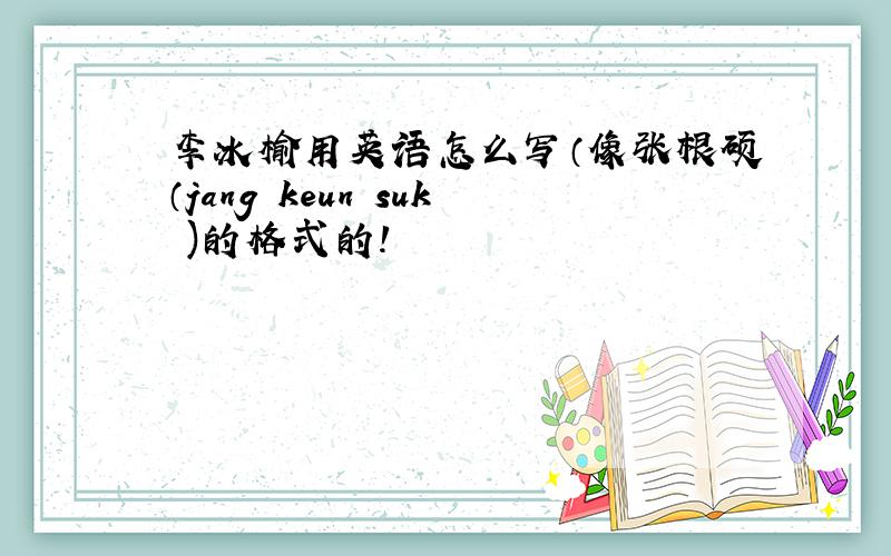 李冰榆用英语怎么写（像张根硕（jang keun suk )的格式的!