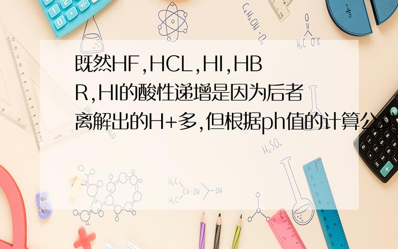 既然HF,HCL,HI,HBR,HI的酸性递增是因为后者离解出的H+多,但根据ph值的计算公式,不是H+越少酸性越强么