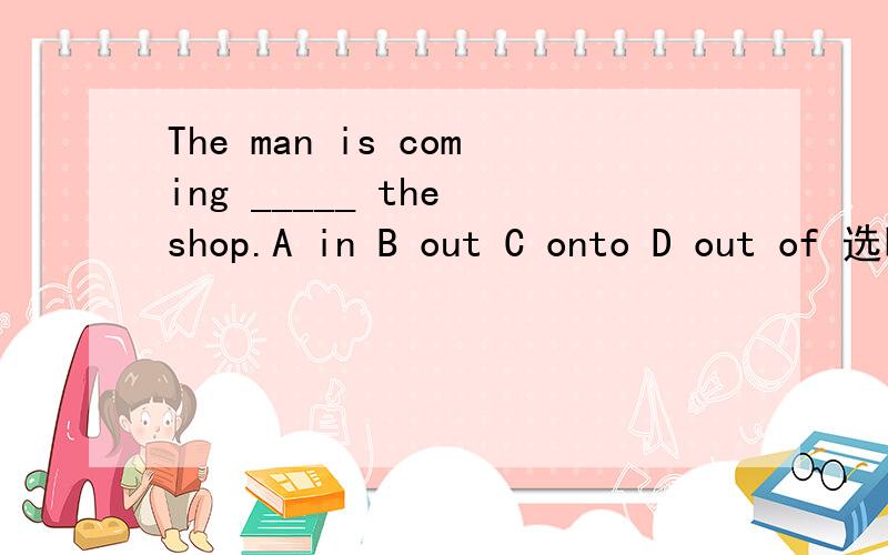 The man is coming _____ the shop.A in B out C onto D out of 选哪个?为什么?