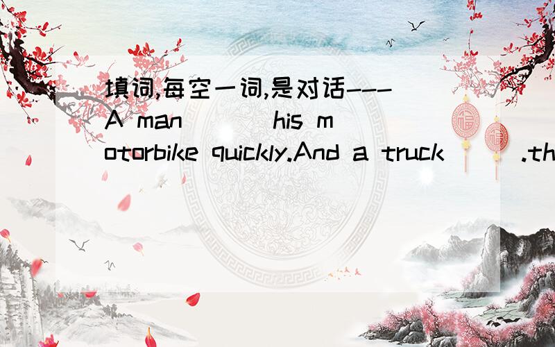 填词,每空一词,是对话---A man ___his motorbike quickly.And a truck___.the motorbike hit the truck and the man ___ down.---Was the man ___hurt?---Yes,he ___move.---What ___then?