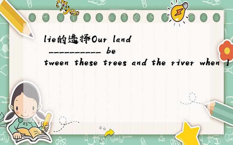 lie的选择Our land __________ between these trees and the river when I worked in the country.A.lies B.lied C.lain D.laid