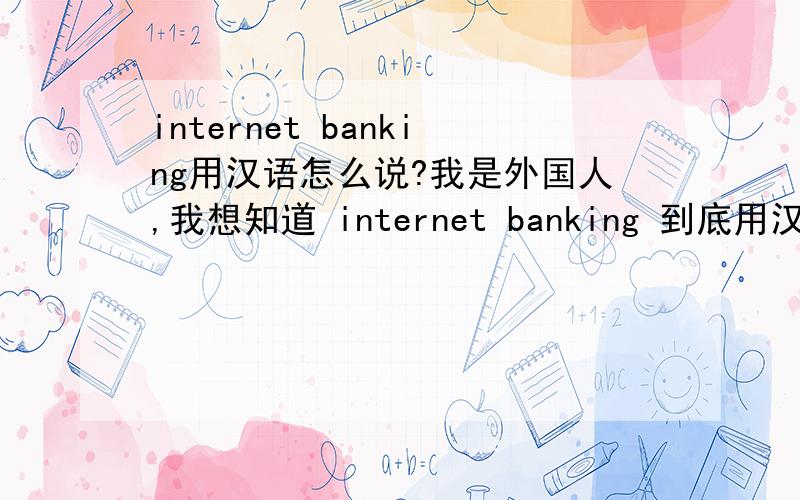 internet banking用汉语怎么说?我是外国人,我想知道 internet banking 到底用汉语怎么说?我需要在中国办 internet banking