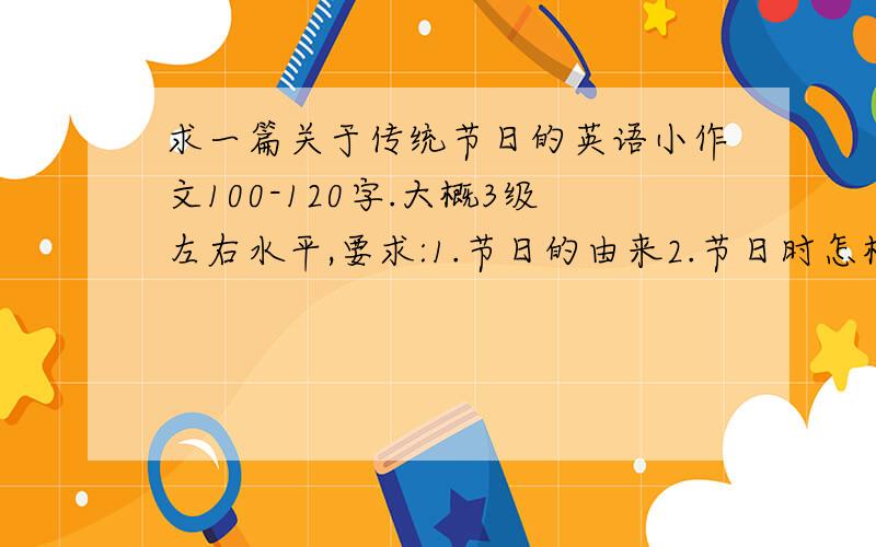 求一篇关于传统节日的英语小作文100-120字.大概3级左右水平,要求:1.节日的由来2.节日时怎样庆祝3.这个节日的寓意最后有中文翻译,是中国传统的节日