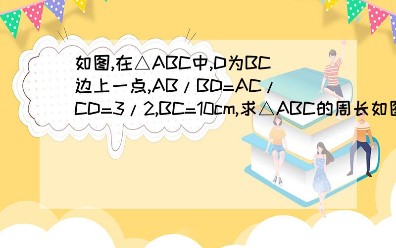 如图,在△ABC中,D为BC边上一点,AB/BD=AC/CD=3/2,BC=10cm,求△ABC的周长如图,在△ABC中,D为BC边上一点,AB/BD=AC/CD=3/2,BC=10cm,求△ABC的周长请按照八年级上学期 比例线段的知识回答