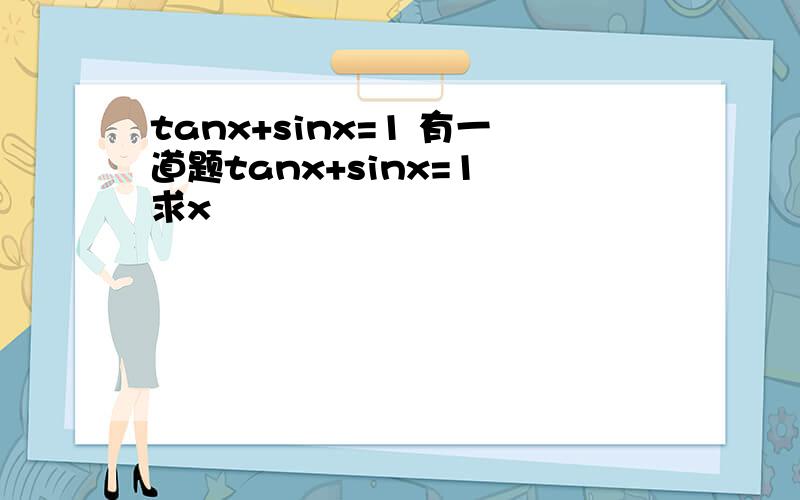 tanx+sinx=1 有一道题tanx+sinx=1 求x