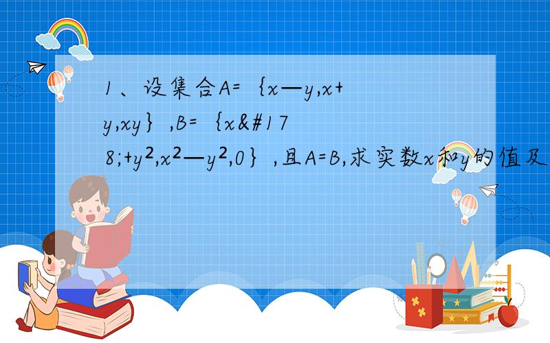1、设集合A=｛x—y,x+y,xy｝,B=｛x²+y²,x²—y²,0｝,且A=B,求实数x和y的值及集合A ,B.2、设集合A=｛x丨x²+4x=0｝,B=｛x丨x²＋2﹙a+1﹚x＋a²—1=0｝,若B包含于A,求实数a的取值范围.