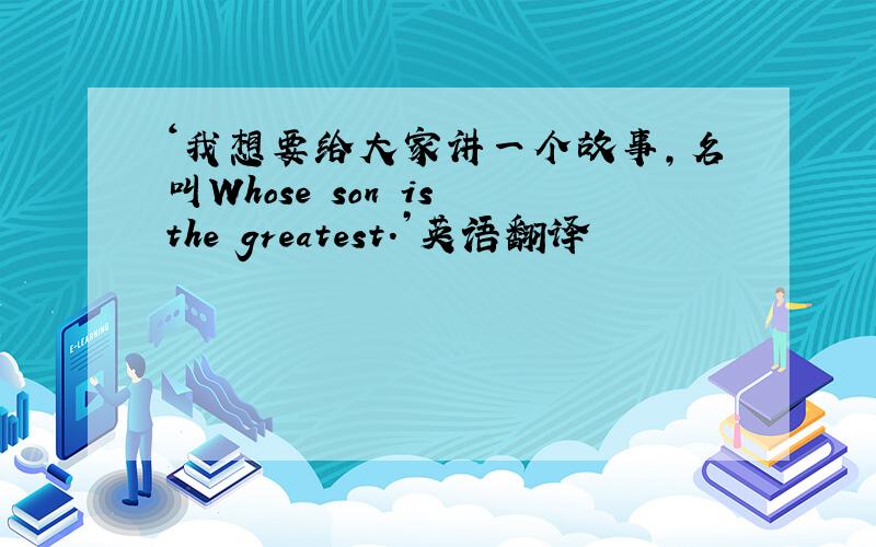 ‘我想要给大家讲一个故事,名叫Whose son is the greatest.’英语翻译