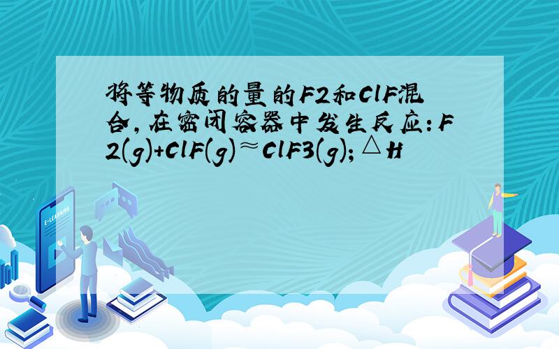 将等物质的量的F2和ClF混合,在密闭容器中发生反应：F2(g)+ClF(g)≈ClF3(g)；△H