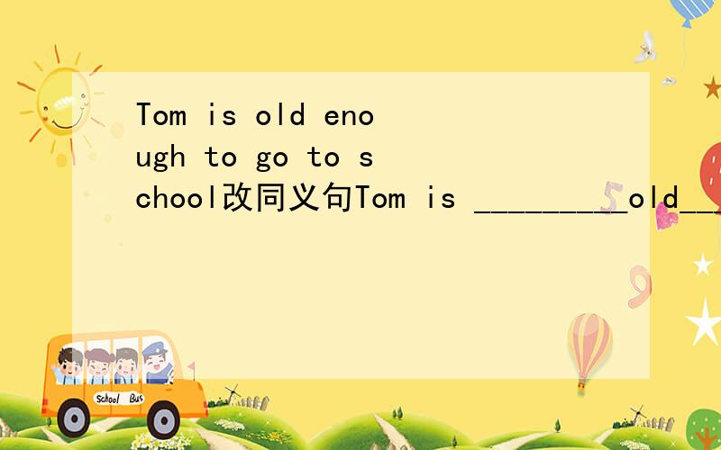 Tom is old enough to go to school改同义句Tom is _________old_________ he can go to school.