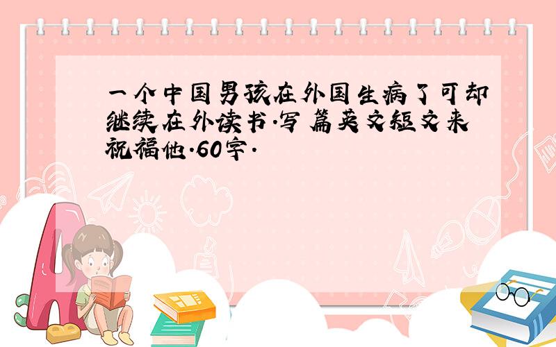 一个中国男孩在外国生病了可却继续在外读书.写篇英文短文来祝福他.60字.