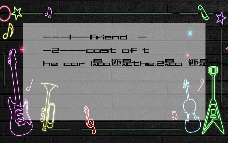 ---1--friend,--2---cost of the car 1是a还是the.2是a 还是the