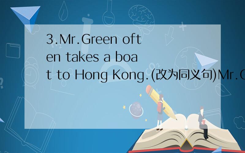 3.Mr.Green often takes a boat to Hong Kong.(改为同义句)Mr.Green often takes a boat to Hong Kong.Mr.Green often goes to Hong Kong _____ _____.