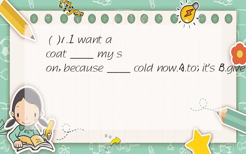 ( )1.I want a coat ____ my son,because ____ cold now.A.to;it's B.give;it's C.for;it's( )2.Is it time ____ home?A.to go B.to go to C.go to