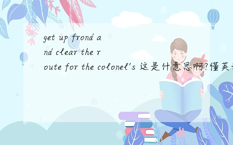 get up frond and clear the route for the colonel's 这是什意思啊?懂英语的来帮我翻一下吧!