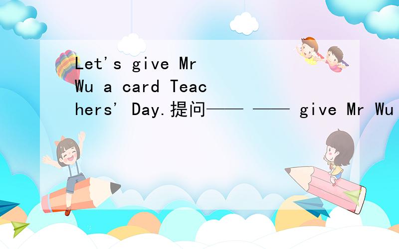 Let's give Mr Wu a card Teachers' Day.提问—— —— give Mr Wu a card Teachers' Day?
