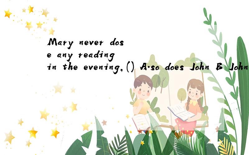Mary never dose any reading in the evening,() A.so does John B John does too C.John dosen't too D.n-or does John 选哪个?为什么